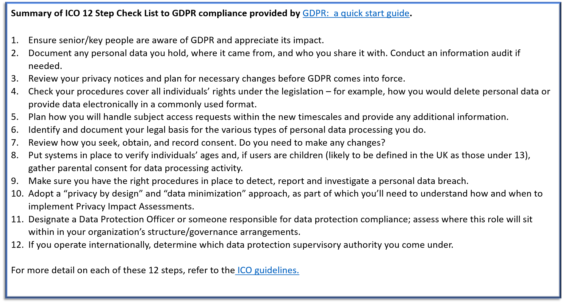 Summary of ICO 12 Step Check List to GDPR compliance provided by GDPR: a quick start guide. Ensure senior/key people are aware of GDPR and appreciate its impact. Document any personal data you hold, where it came from, and who you share it with. Conduct an information audit if needed. Review your privacy notices and plan for necessary changes before GDPR comes into force. Check your procedures cover all individuals’ rights under the legislation – for example, how you would delete personal data or provide data electronically in a commonly used format. Plan how you will handle subject access requests within the new timescales and provide any additional information. Identify and document your legal basis for the various types of personal data processing you do. Review how you seek, obtain, and record consent. Do you need to make any changes? Put systems in place to verify individuals’ ages and, if users are children (likely to be defined in the UK as those under 13), gather parental consent for data processing activity. Make sure you have the right procedures in place to detect, report and investigate a personal data breach. Adopt a “privacy by design” and “data minimization” approach, as part of which you’ll need to understand how and when to implement Privacy Impact Assessments. Designate a Data Protection Officer or someone responsible for data protection compliance; assess where this role will sit within in your organization’s structure/governance arrangements. If you operate internationally, determine which data protection supervisory authority you come under. For more detail on each of these 12 steps, refer to the ICO guidelines.  