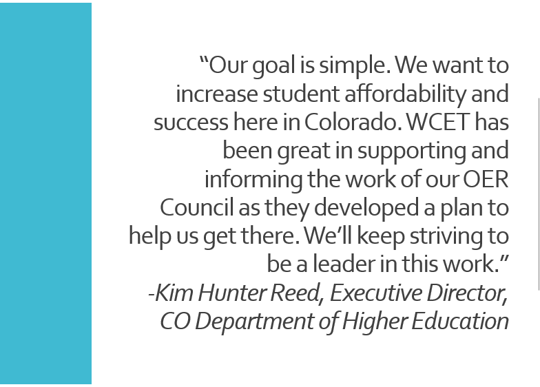 Quote: “Our goal is simple. We want to increase student affordability and success here in Colorado,” said Kim Hunter Reed, executive director of the Colorado Department of Higher Education. “WCET has been great in supporting and informing the work of our OER Council as they developed a plan to help us get there. We’ll keep striving to be a leader in this work.”