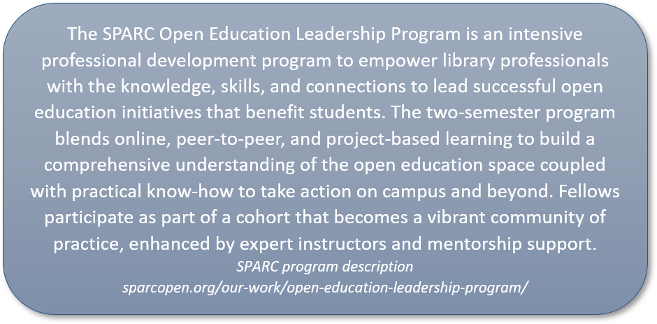 quote reads: The SPARC Open Education Leadership Program is an intensive professional development program to empower library professionals with the knowledge, skills, and connections to lead successful open education initiatives that benefit students. The two-semester program blends online, peer-to-peer, and project-based learning to build a comprehensive understanding of the open education space coupled with practical know-how to take action on campus and beyond. Fellows participate as part of a cohort that becomes a vibrant community of practice, enhanced by expert instructors and mentorship support. SPARC program description, sparcopen.org/our-work/open-education-leadership-program/