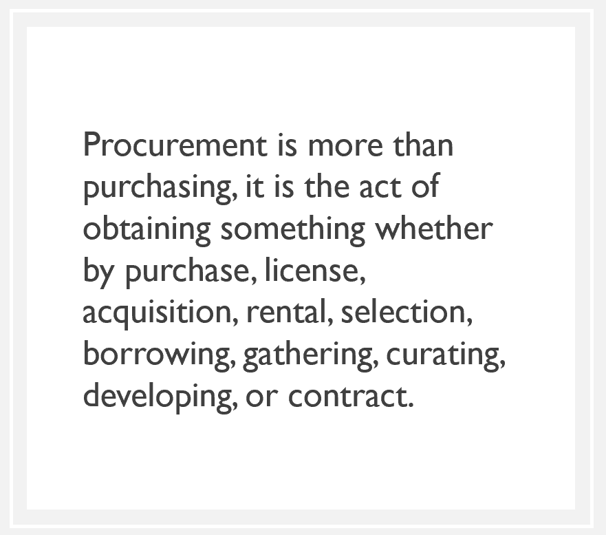 quote: Procurement is more than purchasing, it is the act of obtaining something whether by purchase, license, acquisition, rental, selection, borrowing, gathering, curating, developing, or contract.