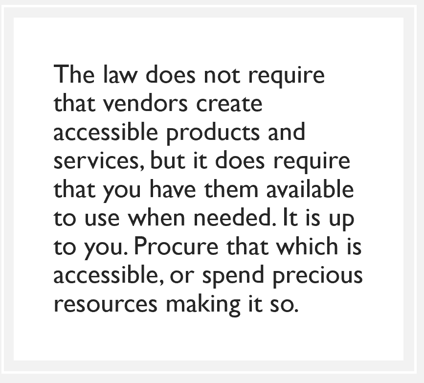 quote box: The law does not require that vendors create accessible products and services, but it does require that you have them available to use when needed. It is up to you. Procure that which is accessible, or spend precious resources making it so.