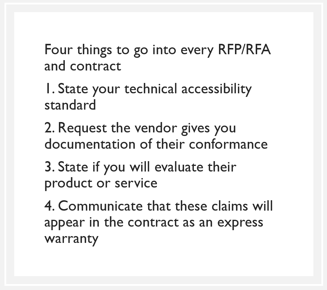 quote box: Four things to go into every RFP/RFA and contract 1. State your technical accessibility standard 2. Request the vendor gives you documentation of their conformance 3. State if you will evaluate their product or service 4. Communicate that these claims will appear in the contract as an express warranty