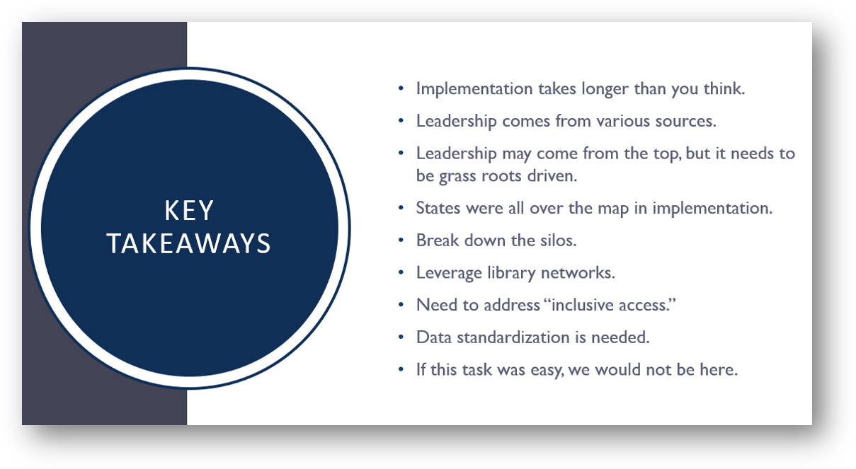 key takeawys: Implementation takes longer than you think. Leadership comes from various sources. Leadership may come from the top, but it needs to be grass roots driven. States were all over the map in implementation. Break down the silos. Leverage library networks. Need to address “inclusive access.” Data standardization is needed. If this task was easy, we would not be here.