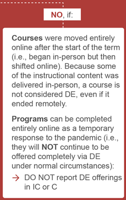 flow chart reads, NO: IF:
courses were moved entirely online after start of the term because some of the content was delivered in person, a course is not considered DE even if it ended remotely. 
Programs can be completed entirely online as a temp resp to the pandemic. Do not report DE offerings in IC or C