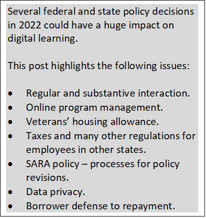 Image with text:
"Several federal and state policy decisions in 2022 could have a huge impact on digital learning. 

This post highlights the following issues:

•	Regular and substantive interaction.
•	Online program management.
•	Veterans’ housing allowance.
•	Taxes and many other regulations for employees in other states.
•	SARA policy – processes for policy revisions.
•	Data privacy.
•	Borrower defense to repayment."
