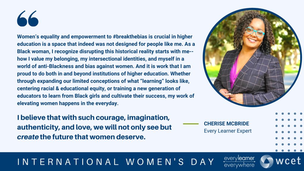 Text: Women’s equality and empowerment to #breakthebias is crucial in higher education is a space that indeed was not designed for people like me. As a Black woman, I recognize disrupting this historical reality starts with me--how I value my belonging, my intersectional identities, and myself in a world of anti-Blackness and bias against women. And it is work that I am proud to do both in and beyond institutions of higher education. Whether through expanding our limited conceptions of what “learning” looks like, centering racial & educational equity, or training a new generation of educators to learn from Black girls and cultivate their success, my work of elevating women happens in the everyday. I’m grateful that, as I raise two Black daughters, I am not alone in designing a world where the brilliance, curiosity, and humanity of women can shine. Both locally through friends and family, and across time and space, several key women have inspired me. In common, they hold a worldview that resists hierarchy in human value and relationships, and that instead exalts reciprocity and interdependence. I appreciate Antonia Darder’s Pedagogy of Love which emphasizes the process and of being human. My academic advisor, Kris Gutierrez, who reminds us to resist the Cartesian divide that would separate our minds from our cultures and bodies. Toni Morrison, whose life demonstrated radical imagination beyond the confines of the moment. And most influential of all, my grandmother, Bertha Louise, who courageously traveled thousands of miles during the Great Migration, leaving behind the familiar in order to craft a brighter future for her children and her children’s children. I believe that with such courage, imagination, authenticity, and love, we will not only see but create the future that women deserve.