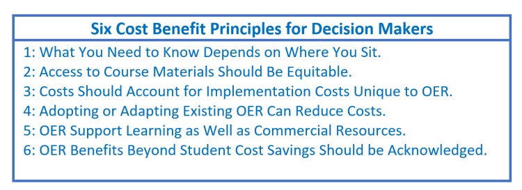 6 Cost Benefit Principles for Decision Makers:

1: What You Need to Know Depends on Where You Sit.
2: Access to Course Materials Should Be Equitable.
3: Costs Should Account for Implementation Costs Unique to OER. 
4: Adopting or Adapting Existing OER Can Reduce Costs.
5: OER Support Learning as Well as Commercial Resources.
6: OER Benefits Beyond Student Cost Savings Should be Acknowledged.