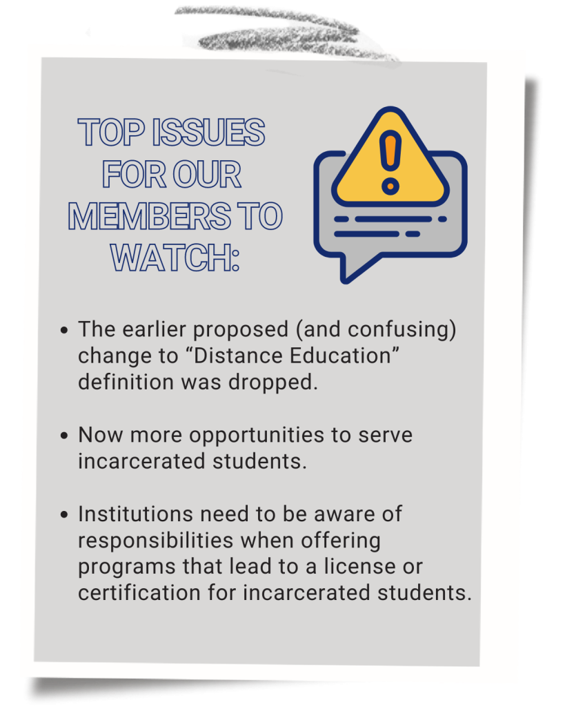 Image reads: Top issues for our members to watch:

The earlier proposed (and confusing) change to “Distance Education” definition was dropped.

Now more opportunities to serve incarcerated students.

Institutions need to be aware of responsibilities when offering programs that lead to a license or certification for incarcerated students.