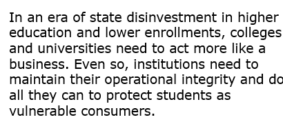 Text: In an era of state disinvestment in higher education and lower enrollments, colleges and universities need to act more like a business. Even so, institutions need to maintain their operational integrity and do all they can to protect students as vulnerable consumers. 