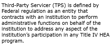 Text: Third-Party Servicer (TPS) is defined by Federal regulation as an entity that contracts with an institution to perform administrative functions on behalf of the institution to address any aspect of the institution’s participation in any Title IV HEA program.