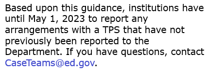 Text: Based upon this guidance, institutions have until May 1, 2023 to report any arrangements with a TPS that have not previously been reported to the Department. If you have questions, contact CaseTeams@ed.gov.