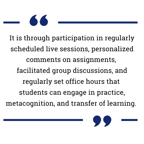 It is through participation in regularly scheduled live sessions, personalized comments on assignments, facilitated group discussions, and regularly set office hours that students can engage in practice, metacognition, and transfer of learning. 