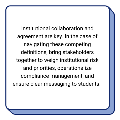 Textbox: 

Institutional collaboration and agreement are key. In the case of navigating these competing definitions, bring stakeholders together to weigh institutional risk and priorities, operationalize compliance management, and ensure clear messaging to students. 
