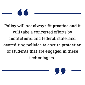 quote box: Policy will not always fit practice and it will take a concerted efforts by institutions, and federal, state, and accrediting policies to ensure protection of students that are engaged in these technologies. 