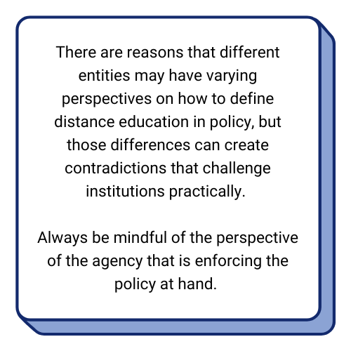 Textbox: There are reasons that different entities may have varying perspectives on how to define distance education in policy, but those differences can create contradictions that challenge institutions practically. Always be mindful of the perspective of the agency that is enforcing the policy at hand. 