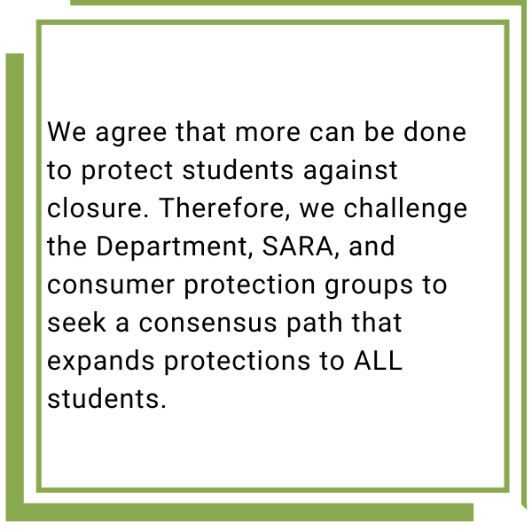 We agree that more can be done to protect students against closure. Therefore, we challenge the Department, SARA, and consumer protection groups to seek a consensus path that expands protections to ALL students.