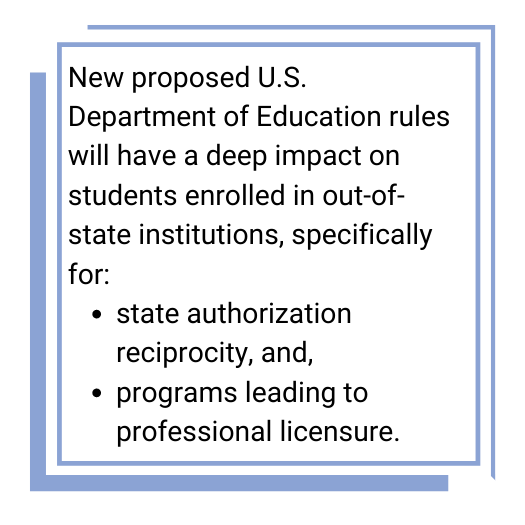 New proposed U.S. Department of Education rules will have a deep impact on students enrolled in out-of-state institutions, specifically for:
•	state authorization reciprocity, and 
•	programs leading to professional licensure.