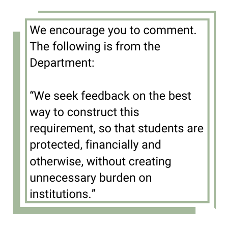 We encourage you to comment. From the Department: 

“We seek feedback on the best way to construct this requirement, so that students are protected, financially and otherwise, without creating unnecessary burden on institutions.”