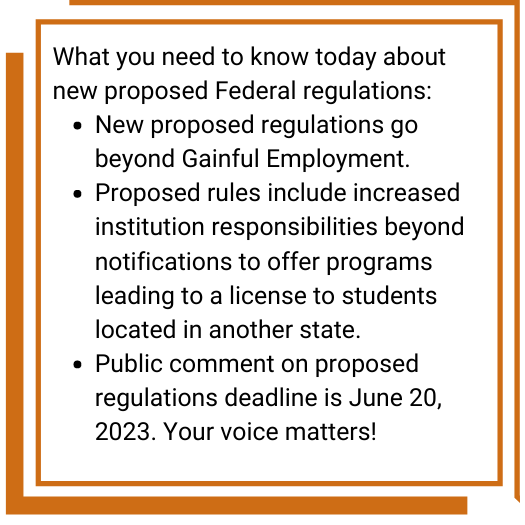 What you need to know today about new proposed Federal regulations:
•	New proposed regulations go beyond Gainful Employment.
•	Proposed rules include increased institution responsibilities beyond notifications to offer programs leading to a license to students located in another state.
•	Public comment on proposed regulations deadline is June 20, 2023. Your voice matters!