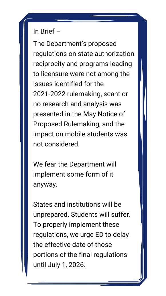 Textbox: In Brief –
The Department’s proposed regulations on state authorization reciprocity and programs leading to licensure were not among the issues identified for the 2021-2022 rulemaking, scant or no research and analysis was presented in the May Notice of Proposed Rulemaking, and the impact on mobile students was not considered.
We fear the Department will implement some form of it anyway.
States and institutions will be unprepared. Students will suffer.
To properly implement these regulations, we urge ED to delay the effective date of those portions of the final regulations until July 1, 2026.