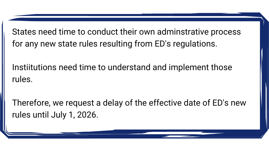 Textbox: States need time to conduct their own adminstrative process for any new state rules resulting from ED's regulations.

Instiitutions need time to understand and implement those rules.

Therefore, we request a delay of the effective date of ED's new rules until July 1, 2026. 