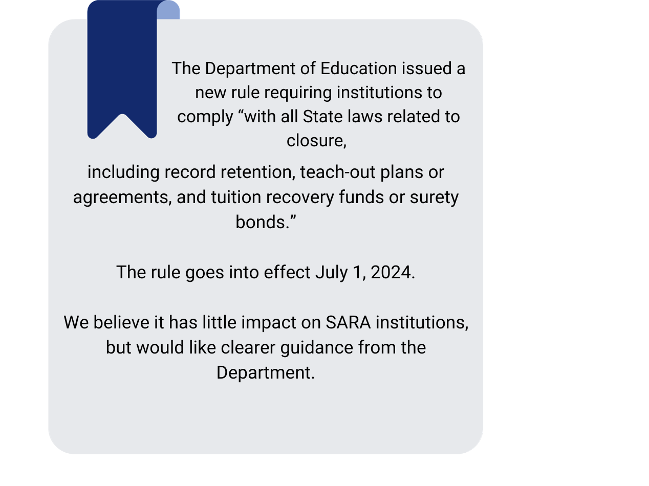 The Department of Education issued a new rule requiring institutions to comply “with all State laws related to closure, including record retention, teach-out plans or agreements, and tuition recovery funds or surety bonds.”

The rule goes into effect July 1, 2024.

We believe it has little impact on SARA institutions, but would like clearer guidance from the Department.