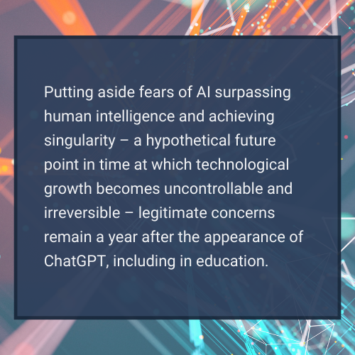 quote box: Putting aside fears of AI surpassing human intelligence and achieving singularity – a hypothetical future point in time at which technological growth becomes uncontrollable and irreversible – legitimate concerns remain a year after the appearance of ChatGPT, including in education. 