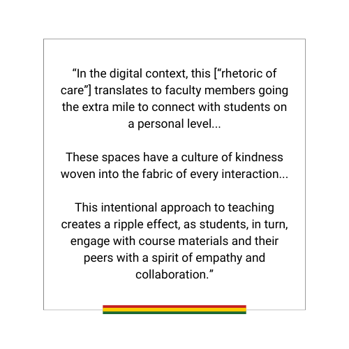quote textbox: “In the digital context, this [“rhetoric of care”] translates to faculty members going the extra mile to connect with students on a personal level...

These spaces have a culture of kindness woven into the fabric of every interaction...

This intentional approach to teaching creates a ripple effect, as students, in turn, engage with course materials and their peers with a spirit of empathy and collaboration.”