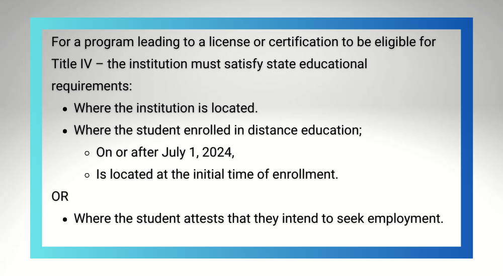 For a program leading to a license or certification to be eligible for Title IV – the institution must satisfy state educational requirements:
Where the institution is located.
Where the student enrolled in distance education;
On or after July 1, 2024,
Is located at the initial time of enrollment. 
OR
Where the student attests that they intend to seek employment.