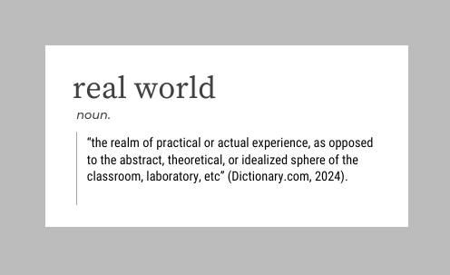 Graphic looking like a dictionary entry for "real world," "noun," definition: “the realm of practical or actual experience, as opposed to the abstract, theoretical, or idealized sphere of the classroom, laboratory, etc” (Dictionary.com, 2024).