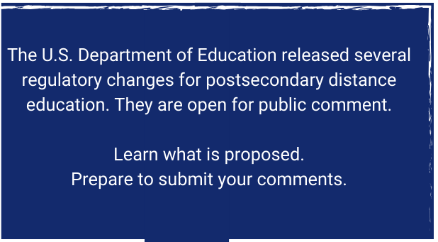 The U.S. Department of Education released several regulatory changes for postsecondary distance education. They are open for public comment.

Learn what is proposed.
Prepare to submit your comments.
