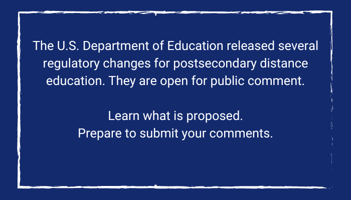 The U.S. Department of Education released several regulatory changes for postsecondary distance education. They are open for public comment.

Learn what is proposed.
Prepare to submit your comments.

