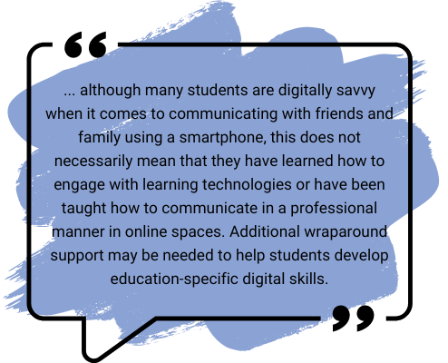 ... although many students are digitally savvy when it comes to communicating with friends and family using a smartphone, this does not necessarily mean that they have learned how to engage with learning technologies or have been taught how to communicate in a professional manner in online spaces. Additional wraparound support may be needed to help students develop education-specific digital skills.