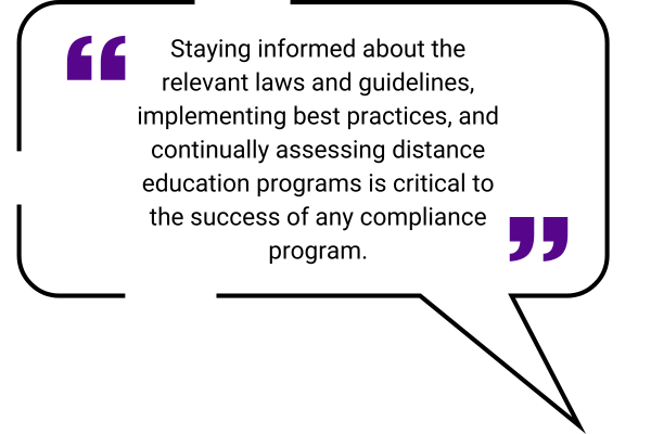 Quote box: staying informed about the relevant laws and guidelines, implementing best practices, and continually assessing distance education programs is critical to the success of any compliance program. 