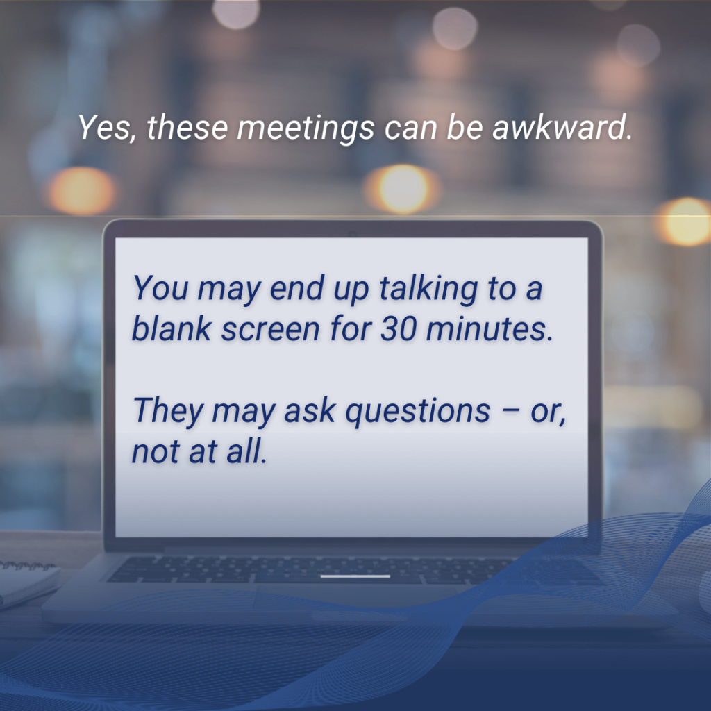 text box over a photo of a blank laptop: Yes, these meetings can be awkward. You may end up talking to a blank screen for 30 minutes. They may ask questions, or not at all.