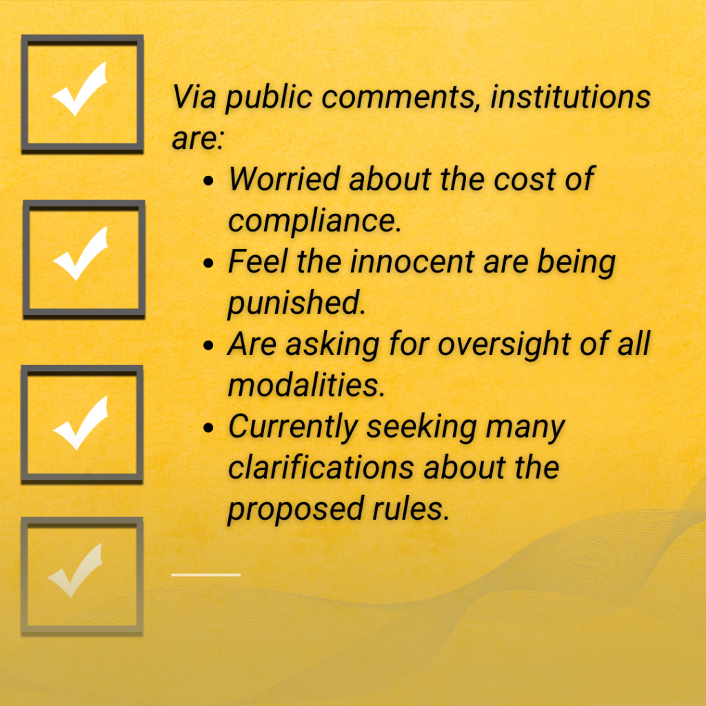 textbox illustrating a check list. Text: Via public comments, institutions are:
Worried about the cost of compliance.
Feel the innocent are being punished.
Are asking for oversight of all modalities.
Currently seeking many clarifications about the proposed rules. 