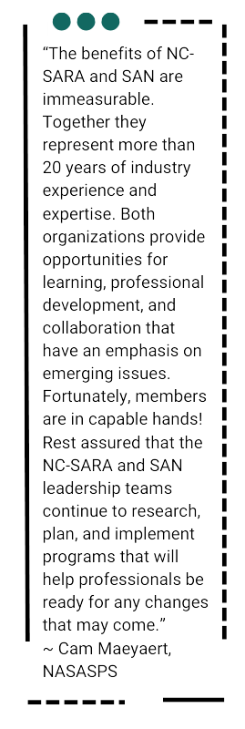 A textbox with a quote from ~ Cam Maeyaert, NASASPS: “The benefits of NC-SARA and SAN are immeasurable. Together they represent more than 20 years of industry experience and expertise. Both organizations provide opportunities for learning, professional development, and collaboration that have an emphasis on emerging issues. Fortunately, members are in capable hands! Rest assured that the NC-SARA and SAN leadership teams continue to research, plan, and implement programs that will help professionals be ready for any changes that may come.” 