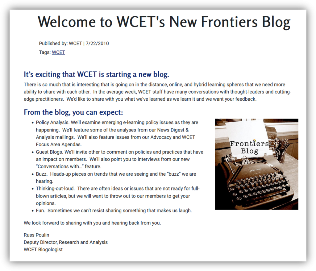 Image of the first blog on frontiers with the text:

Welcome to WCET's New Frontiers Blog
Published by WCET 7/22/2010
It is exciting starting a new blog!
There is so much that is interesting that is going on in the distance, online, and hybrid learning spheres that we need more ability to share with each other. In the average week, WCET staff have many conversations with thought-leaders and cutting-edge practitioners. We’d like to share with you what we’ve learned as we learn it and we want your feedback. 
From the blog, you can expect:
Old typewriter with Frontiers Blog on paper. Photo Credit: W.J. Gibson Flickr#:340663681

    Policy Analysis. We’ll examine emerging e-learning policy issues as they are happening.  We’ll feature some of the analyses from our News Digest & Analysis mailings.  We’ll also feature issues from our Advocacy and WCET Focus Area Agendas.
    Guest Blogs. We’ll invite other to comment on policies and practices that have an impact on members.  We’ll also point you to interviews from our new “Conversations with…” feature.
    Buzz.  Heads-up pieces on trends that we are seeing and the “buzz” we are hearing.
    Thinking-out-loud.  There are often ideas or issues that are not ready for full-blown articles, but we will want to throw out to our members to get your opinions.
    Fun.  Sometimes we can’t resist sharing something that makes us laugh.

We look forward to sharing with you and hearing back from you.

Russ Poulin
Deputy Director, Research and Analysis
WCET Blogologist

