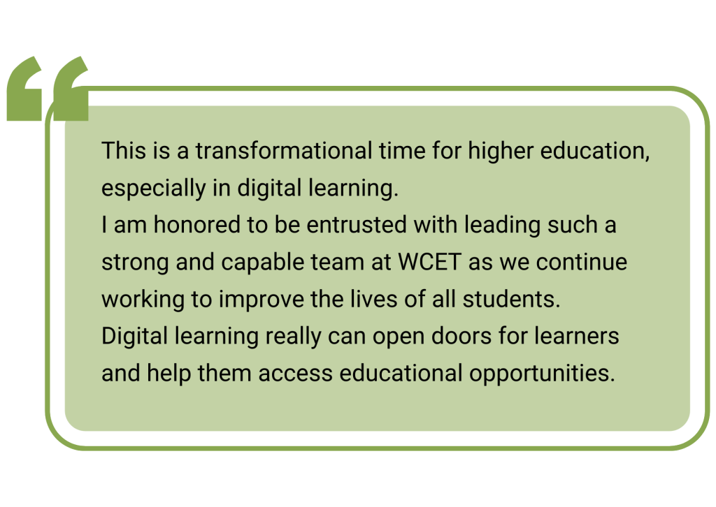 quotebox: This is a transformational time for higher education, especially in digital learning. 
I am honored to be entrusted with leading such a strong and capable team at WCET as we continue working to improve the lives of all students. 
Digital learning really can open doors for learners and help them access educational opportunities.