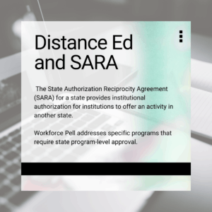 Emphasis box: Distance Ed and SARA The State Authorization Reciprocity Agreement (SARA) for a state provides institutional authorization for institutions to offer an activity in another state. Workforce Pell addresses specific programs that require state program-level approval.